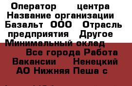 Оператор Call-центра › Название организации ­ Базальт, ООО › Отрасль предприятия ­ Другое › Минимальный оклад ­ 22 000 - Все города Работа » Вакансии   . Ненецкий АО,Нижняя Пеша с.